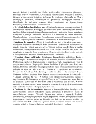 vegetais. Origem e evolução das células. Noções sobre células-tronco, clonagem e
tecnologia do DNA recombinante. Aplicações de biotecnologia na produção de alimentos,
fármacos e componentes biológicos. Aplicações de tecnologias relacionadas ao DNA a
investigações científicas, determinação da paternidade, investigação criminal e
identificação de indivíduos. Aspectos éticos relacionados ao desenvolvimento
biotecnológico. Biotecnologia e sustentabilidade.
• Hereditariedade e diversidade da vida – Princípios básicos que regem a transmissão de
características hereditárias. Concepções pré-mendelianas sobre a hereditariedade. Aspectos
genéticos do funcionamento do corpo humano. Antígenos e anticorpos. Grupos sanguíneos,
transplantes e doenças autoimunes. Neoplasias e a influência de fatores ambientais.
Mutações gênicas e cromossômicas. Aconselhamento genético. Fundamentos genéticos da
evolução. Aspectos genéticos da formação e manutenção da diversidade biológica.
• Identidade dos seres vivos – Níveis de organização dos seres vivos. Vírus, procariontes e
eucariontes. Autótrofos e heterótrofos. Seres unicelulares e pluricelulares. Sistemática e as
grandes linhas da evolução dos seres vivos. Tipos de ciclo de vida. Evolução e padrões
anatômicos e fisiológicos observados nos seres vivos. Funções vitais dos seres vivos e sua
relação com a adaptação desses organismos a diferentes ambientes. Embriologia, anatomia
e fisiologia humana. Evolução humana. Biotecnologia e sistemática.
• Ecologia e ciências ambientais – Ecossistemas. Fatores bióticos e abióticos. Habitat e
nicho ecológico. A comunidade biológica: teia alimentar, sucessão e comunidade clímax.
Dinâmica de populações. Interações entre os seres vivos. Ciclos biogeoquímicos. Fluxo de
energia no ecossistema. Biogeografia. Biomas brasileiros. Exploração e uso de recursos
naturais. Problemas ambientais: mudanças climáticas, efeito estufa; desmatamento; erosão;
poluição da água, do solo e do ar. Conservação e recuperação de ecossistemas.
Conservação da biodiversidade. Tecnologias ambientais. Noções de saneamento básico.
Noções de legislação ambiental: água, florestas, unidades de conservação; biodiversidade.
• Origem e evolução da vida – A biologia como ciência: história, métodos, técnicas e
experimentação. Hipóteses sobre a origem do Universo, da Terra e dos seres vivos. Teorias
de evolução. Explicações pré-darwinistas para a modificação das espécies. A teoria
evolutiva de Charles Darwin. Teoria sintética da evolução. Seleção artificial e seu impacto
sobre ambientes naturais e sobre populações humanas.
• Qualidade de vida das populações humanas – Aspectos biológicos da pobreza e do
desenvolvimento humano. Indicadores sociais, ambientais e econômicos. Índice de
desenvolvimento humano. Principais doenças que afetam a população brasileira:
caracterização, prevenção e profilaxia. Noções de primeiros socorros. Doenças sexualmente
transmissíveis. Aspectos sociais da biologia: uso indevido de drogas; gravidez na
adolescência; obesidade. Violência e segurança pública. Exercícios físicos e vida saudável.
Aspectos biológicos do desenvolvimento sustentável. Legislação e cidadania.
 