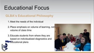 Educational Focus
GLBA’s Educational Philosophy
1. Meet the needs of the individual
2. Place emphasis on volume of learning, not
volume of class time
3. Educate students from where they are
based on individualized diagnostics and
educational plans
18
 