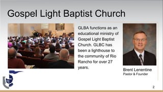 Gospel Light Baptist Church
GLBA functions as an
educational ministry of
Gospel Light Baptist
Church. GLBC has
been a lighthouse to
the community of Rio
Rancho for over 27
years.
Brent Lenentine
Pastor & Founder
2
 