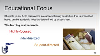 Educational Focus
Students in our ACE classrooms are accomplishing curriculum that is prescribed
based on the academic need as determined by assessment.
This learning environment is
Highly-focused
Individualized
Student-directed
20
 