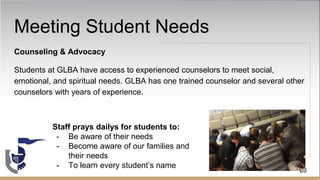 Meeting Student Needs
Counseling & Advocacy
Students at GLBA have access to experienced counselors to meet social,
emotional, and spiritual needs. GLBA has one trained counselor and several other
counselors with years of experience.
26
Staff prays dailys for students to:
- Be aware of their needs
- Become aware of our families and
their needs
- To learn every student’s name
 