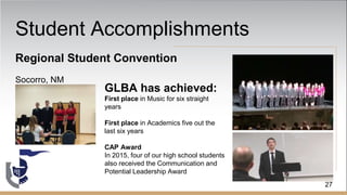 Student Accomplishments
Regional Student Convention
Socorro, NM
GLBA has achieved:
First place in Music for six straight
years
First place in Academics five out the
last six years
CAP Award
In 2015, four of our high school students
also received the Communication and
Potential Leadership Award
27
 