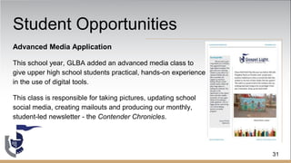 Student Opportunities
Advanced Media Application
This school year, GLBA added an advanced media class to
give upper high school students practical, hands-on experience
in the use of digital tools.
This class is responsible for taking pictures, updating school
social media, creating mailouts and producing our monthly,
student-led newsletter - the Contender Chronicles.
31
 
