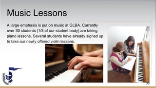 Music Lessons
A large emphasis is put on music at GLBA. Currently
over 30 students (1/3 of our student body) are taking
piano lessons. Several students have already signed up
to take our newly offered violin lessons.
33
 