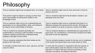Philosophy
That our students might know and glorify God, our Creator That our students might come to know and trust in Christ as
Saviour and Lord
That parents might be helped in carrying out their God-
given responsibility of training their children in the
knowledge of God
That our students might learn that all wisdom, freedom, and
blessings come from God
That our students might come to an understanding and
appreciation of our responsibilities, rights, and freedoms
as citizens of the United States of America
That our students might come to understand that there is no
difference between the sacred and the secular. All things are
sacred, whether it be study of science or study of the Bible
That our students be prepared spiritually and
academically by receiving a solid foundation in the basic
academic subjects and that they understand these
subjects in the light of God’s Word
That our students develop an understanding and appreciation for
good music, art, and literature, and that they recognize and reject
that which is evil and degrading
That our students understand that their bodies are the
temple of the Holy Ghost
That our students develop a burden for the lost, and in obedience
to the Great Commission learn how to lead others to Christ
To develop a student body that is warm, genuine, and that
cares for others
To work with the students in cooperation with their parents, to
learn self-discipline under the direction of God’s Word. Our
approach is to teach right from wrong by providing a moral
example, boundaries, and Biblical instruction
 