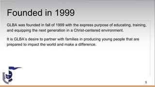 Founded in 1999
GLBA was founded in fall of 1999 with the express purpose of educating, training,
and equipping the next generation in a Christ-centered environment.
It is GLBA’s desire to partner with families in producing young people that are
prepared to impact the world and make a difference.
5
 