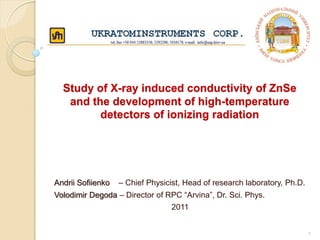 Study of X-ray induced conductivity of ZnSe
and the development of high-temperature
detectors of ionizing radiation
Andrii Sofiienko – Chief Physicist, Head of research laboratory, Ph.D.
Volodimir Degoda – Director of RPC “Arvina”, Dr. Sci. Phys.
2011
1
 