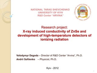 Research project:
X-ray induced conductivity of ZnSe and
development of high-temperature detectors of
ionizing radiation
Volodymyr Degoda – Director of R&D Center “Arvina”, Ph.D.
Andrii Sofiienko – Physicist, Ph.D.
1
NATIONAL TARAS SHEVCHENKO
UNIVERSITY OF KYIV
R&D Center “ARVINA”
Kyiv - 2012
 