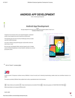 8/17/2017 ZNSoftech-Enterprise Application Development Company
http://www.znsoftech.com/androidapp-development.php 1/2
ANDROID APP DEVELOPMENT
Home / Android App Development
Android App Development
Get apps designed for the world's most widely used smartphone platform. Reach out to
hundreds of millions of users
Irrespective of your business niche or your target demographic a substantial
number of your prospects and current customers are Android users.
The Google Play app store hosts more than 675,000 apps and have recorded
more than 25 billion downloads.
If you have a mediocre, poorly performing app it could sink like a stone and
never be seen or used.
But if your app is well designed, ful lls a need and supports users on multiple
versions of Android (Gingerbread, Ice Cream Sandwich, Jelly Bean etc.) you have
got yourself a winner.
Get in Touch ! (contact.php)
A global provider of full-spectrum software services, ZNSoftech is known the world over for delivering forward-looking, scalable, robust and cost-e cient solutions to its
clients.
The solutions provided by ZNSoftech help its global client to add an unprecedented value to their businesses.
 (https://twitter.com/znsoftech)  (https://www.facebook.com/znsoftech/?fref=ts)  (https://plus.google.com/100204738461453574088) 
(https://www.linkedin.com/company/znsoftech-pvt-ltd)
QUICK LINKS
 