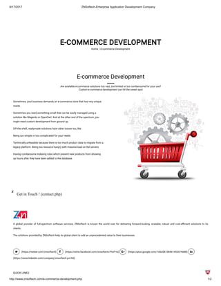 8/17/2017 ZNSoftech-Enterprise Application Development Company
http://www.znsoftech.com/e-commerce-development.php 1/2
E-COMMERCE DEVELOPMENT
Home / E-commerce Development
E-commerce Development
Are available e-commerce solutions too vast, too limited or too cumbersome for your use?
Custom e-commerce development can hit the sweet spot
Sometimes, your business demands an e-commerce store that has very unique
needs.
Sometimes you need something small that can be easily managed using a
solution like Magento or OpenCart. And at the other end of the spectrum, you
might need custom development from ground up.
Off the shelf, readymade solutions have other issues too, like
Being too simple or too complicated for your needs
Technically unfeasible because there is too much product data to migrate from a
legacy platform. Being too resource hungry with massive load on the servers.
Having cumbersome indexing rules which prevent new products from showing
up hours after they have been added to the database.
Get in Touch ! (contact.php)
A global provider of full-spectrum software services, ZNSoftech is known the world over for delivering forward-looking, scalable, robust and cost-e cient solutions to its
clients.
The solutions provided by ZNSoftech help its global client to add an unprecedented value to their businesses.
 (https://twitter.com/znsoftech)  (https://www.facebook.com/znsoftech/?fref=ts)  (https://plus.google.com/100204738461453574088) 
(https://www.linkedin.com/company/znsoftech-pvt-ltd)
QUICK LINKS
 