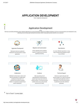 8/17/2017 ZNSoftech-Enterprise Application Development Company
http://www.znsoftech.com/application-development.php 1/2
APPLICATION DEVELOPMENT
Home / Application development
Application Development
Web-based, client/server application
development and enhancements to legacy
applications.
Migration and Customization
Version upgrading services, database
migration, re-engineering, functionality
upgrading and porting.
Specialization
As a team, ZNSoftech specializes in a huge
range of programming languages and open
source software.
Collaboration
ZNSoftech's technical team is able to work
within the parameters of a target project,
assisting its in-house team, or in
conjunction with outside consultants,
whether it is maintenance programming or
speci c development.
Guidance
After encountering a list of
needs,ZNSoftech's professionals rst
research open source and commercial
software solutions. Then they recommend
suitable solutions, thus saving valuable
resources for its clients.
Technical Support
We have our experts who gives 24x7
technical support to our client by monitoring
and maintaining the application, within an
organisation or from the remote locations
on global basis with 100% satisfaction
guaranteed.
Application Development
We have successfully developed custom software applications for various businesses cutting across different industries. Our focus on trimming down your development costs,
alleviating risks and using rapid development processes, deliver measurable business bene ts to our customers.
Get in Touch ! (contact.php)
 