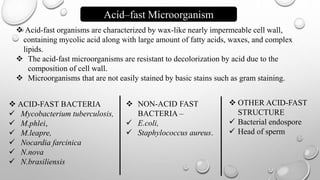  Acid-fast organisms are characterized by wax-like nearly impermeable cell wall,
containing mycolic acid along with large amount of fatty acids, waxes, and complex
lipids.
 The acid-fast microorganisms are resistant to decolorization by acid due to the
composition of cell wall.
 Microorganisms that are not easily stained by basic stains such as gram staining.
Acid–fast Microorganism
 ACID-FAST BACTERIA
 Mycobacterium tuberculosis,
 M.phlei,
 M.leapre,
 Nocardia farcinica
 N.nova
 N.brasiliensis
 NON-ACID FAST
BACTERIA –
 E.coli,
 Staphylococcus aureus.
 OTHER ACID-FAST
STRUCTURE
 Bacterial endospore
 Head of sperm
 