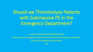 Should we Thrombolyse Patients
with Submassive PE in the
Emergency Department?
Dr Iain D M Beardsell MBChB FRCEM
Consultant in Emergency Medicine and Prehospital Emergency Medicine
University Hospital Southampton
UK
 