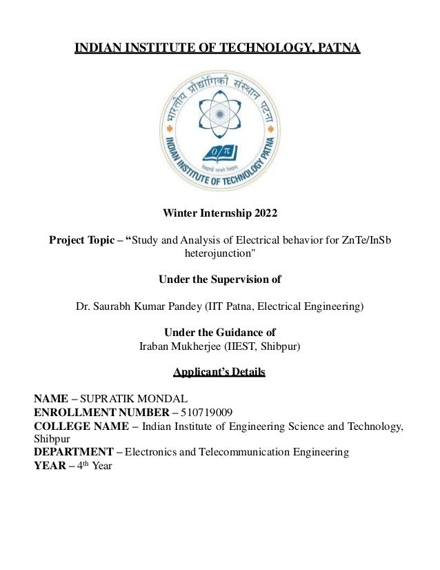 INDIAN INSTITUTE OF TECHNOLOGY, PATNA
Winter Internship 2022
Project Topic – “Study and Analysis of Electrical behavior for ZnTe/InSb
heterojunction"
Under the Supervision of
Dr. Saurabh Kumar Pandey (IIT Patna, Electrical Engineering)
Under the Guidance of
Iraban Mukherjee (IIEST, Shibpur)
Applicant’s Details
NAME – SUPRATIK MONDAL
ENROLLMENT NUMBER – 510719009
COLLEGE NAME – Indian Institute of Engineering Science and Technology,
Shibpur
DEPARTMENT – Electronics and Telecommunication Engineering
YEAR – 4th Year
 