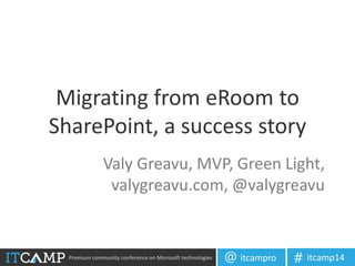 Premium community conference on Microsoft technologies itcampro@ itcamp14#
Migrating from eRoom to
SharePoint, a success story
Valy Greavu, MVP, Green Light,
valygreavu.com, @valygreavu
 