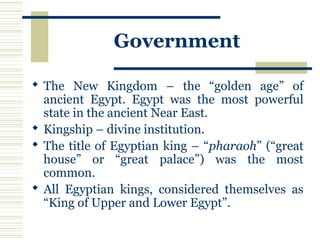Government
 The New Kingdom – the “golden age” of
ancient Egypt. Egypt was the most powerful
state in the ancient Near East.
 Kingship – divine institution.
 The title of Egyptian king – “pharaoh” (“great
house” or “great palace”) was the most
common.
 All Egyptian kings, considered themselves as
“King of Upper and Lower Egypt”.
 