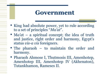 Government
 King had absolute power, yet to rule according
to a set of principles “Ma’at”.
 Ma’at – a spiritual concept; the idea of truth
and justice, right order and harmony, Egypt’s
status vis-a vis foreigners.
 The pharaoh – to maintain the order and
harmony.
 Pharaoh Ahmose I, Thutmosis III, Amenhotep,
Amenhotep III, Amenhotep IV (Akhenaton),
Tutankhamon, Rameses II.
 