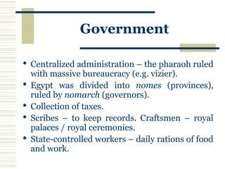 Government
 Centralized administration – the pharaoh ruled
with massive bureaucracy (e.g. vizier).
 Egypt was divided into nomes (provinces),
ruled by nomarch (governors).
 Collection of taxes.
 Scribes – to keep records. Craftsmen – royal
palaces / royal ceremonies.
 State-controlled workers – daily rations of food
and work.
 