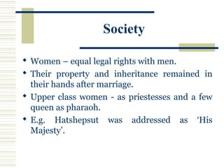 Society
 Women – equal legal rights with men.
 Their property and inheritance remained in
their hands after marriage.
 Upper class women - as priestesses and a few
queen as pharaoh.
 E.g. Hatshepsut was addressed as ‘His
Majesty’.
 