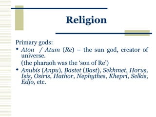 Religion
Primary gods:
 Aton / Atum (Re) – the sun god, creator of
universe.
(the pharaoh was the ‘son of Re’)
 Anubis (Anpu), Bastet (Bast), Sekhmet, Horus,
Isis, Osiris, Hathor, Nephythes, Khepri, Selkis,
Edjo, etc.
 