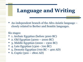 Language and Writing
 An-independent branch of the Afro-Asiatic language –
closely related to Berber and Semitic languages.
Six stages:
 1. Archaic Egyptian (before 3000 BC)
 2. Old Egyptian (3000 – 2000 BC)
 3. Middle Egyptian (2000 – 1300 BC)
 4. Late Egyptian (1300 - 700 BC)
 5. Demotic Egyptian (700 BC – 400 AD)
 6. Coptic (300 – 1800 AD)
 