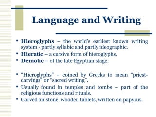 Language and Writing
 Hieroglyphs – the world’s earliest known writing
system - partly syllabic and partly ideographic.
 Hieratic – a cursive form of hieroglyphs.
 Demotic – of the late Egyptian stage.
 “Hieroglyphs” – coined by Greeks to mean “priest-
carvings” or “sacred writing”.
 Usually found in temples and tombs – part of the
religious functions and rituals.
 Carved on stone, wooden tablets, written on papyrus.
 