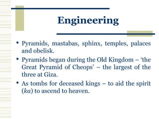 Engineering
 Pyramids, mastabas, sphinx, temples, palaces
and obelisk.
 Pyramids began during the Old Kingdom – ‘the
Great Pyramid of Cheops’ – the largest of the
three at Giza.
 As tombs for deceased kings – to aid the spirit
(ka) to ascend to heaven.
 