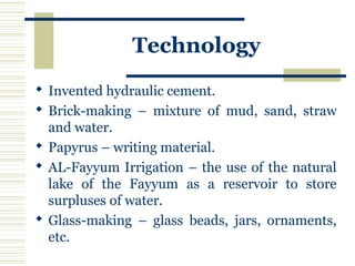 Technology
 Invented hydraulic cement.
 Brick-making – mixture of mud, sand, straw
and water.
 Papyrus – writing material.
 AL-Fayyum Irrigation – the use of the natural
lake of the Fayyum as a reservoir to store
surpluses of water.
 Glass-making – glass beads, jars, ornaments,
etc.
 