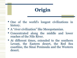 Origin
 One of the world’s longest civilizations in
history.
 A “river civilization” like Mesopotamian.
 Concentrated along the middle and lower
reaches of the Nile River.
 At different times, extended to the southern
Levant, the Eastern desert, the Red Sea
coastline, the Sinai Peninsula and the Western
desert.
 