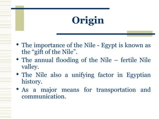 Origin
 The importance of the Nile - Egypt is known as
the “gift of the Nile”.
 The annual flooding of the Nile – fertile Nile
valley.
 The Nile also a unifying factor in Egyptian
history.
 As a major means for transportation and
communication.
 