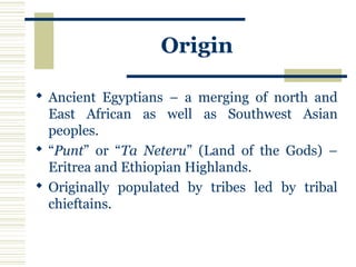 Origin
 Ancient Egyptians – a merging of north and
East African as well as Southwest Asian
peoples.
 “Punt” or “Ta Neteru” (Land of the Gods) –
Eritrea and Ethiopian Highlands.
 Originally populated by tribes led by tribal
chieftains.
 