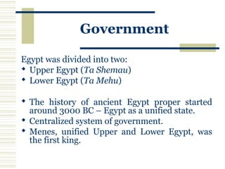Government
Egypt was divided into two:
 Upper Egypt (Ta Shemau)
 Lower Egypt (Ta Mehu)
 The history of ancient Egypt proper started
around 3000 BC – Egypt as a unified state.
 Centralized system of government.
 Menes, unified Upper and Lower Egypt, was
the first king.
 