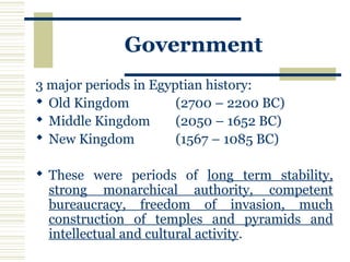 Government
3 major periods in Egyptian history:
 Old Kingdom (2700 – 2200 BC)
 Middle Kingdom (2050 – 1652 BC)
 New Kingdom (1567 – 1085 BC)
 These were periods of long term stability,
strong monarchical authority, competent
bureaucracy, freedom of invasion, much
construction of temples and pyramids and
intellectual and cultural activity.
 