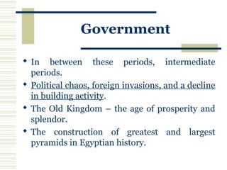 Government
 In between these periods, intermediate
periods.
 Political chaos, foreign invasions, and a decline
in building activity.
 The Old Kingdom – the age of prosperity and
splendor.
 The construction of greatest and largest
pyramids in Egyptian history.
 