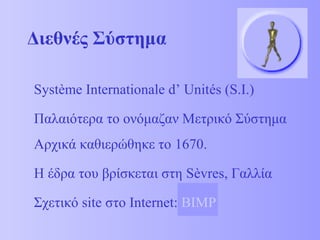 Διεθνές Σύστημα 
Système Internationale d’ Unités (S.I.) 
Παλαιότερα το ονόμαζαν Μετρικό Σύστημα 
Αρχικά καθιερώθηκε το 1670. 
Η έδρα του βρίσκεται στη Sèvres, Γαλλία 
Σχετικό site στο Internet: BIMP 
 