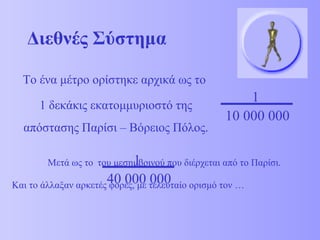 Διεθνές Σύστημα 
Το ένα μέτρο ορίστηκε αρχικά ως το 
1 δεκάκις εκατομμυριοστό της 
απόστασης Παρίσι – Βόρειος Πόλος. 
1 
10 000 000 
1 
Μετά ως το του μεσημβρινού που διέρχεται από το Παρίσι. 
40 000 000 
Και το άλλαξαν αρκετές φορές, με τελευταίο ορισμό τον … 
 