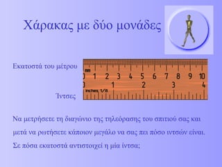 Χάρακας με δύο μονάδες 
Εκατοστά του μέτρου 
Ίντσες 
Να μετρήσετε τη διαγώνιο της τηλεόρασης του σπιτιού σας και 
μετά να ρωτήσετε κάποιον μεγάλο να σας πει πόσο ιντσών είναι. 
Σε πόσα εκατοστά αντιστοιχεί η μία ίντσα; 
 