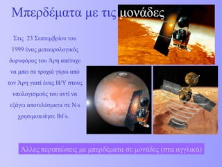 Μπερδέματα με τις μονάδες 
Στις 23 Σεπτεμβρίου του 
1999 ένας μετεωρολογικός 
δορυφόρος του Άρη απέτυχε 
να μπει σε τροχιά γύρω από 
τον Άρη γιατί ένας Η/Υ στους 
υπολογισμούς του αντί να 
εξάγει αποτελέσματα σε N×s 
χρησιμοποίησε lbf×s. 
Άλλες περιπτώσεις με μπερδέματα σε μονάδες (στα αγγλικά) 
 