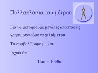 Πολλαπλάσια του μέτρου 
Για να μετρήσουμε μεγάλες αποστάσεις 
χρησιμοποιούμε τα χιλιόμετρα. 
Τα συμβολίζουμε με km. 
Ισχύει ότι: 
1km = 1000m 
 