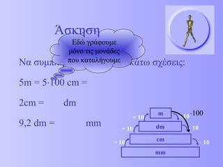 Εδώ γράφουμε 
μόνο τις μονάδες 
που καταλήγουμε 
Να συμπληρώσετε τις παρακάτω σχέσεις: 
5m = 5×100 cm = 
2cm = dm 
9,2 dm = mm 
m × 10 
dm 
cm 
mm 
× 10 
÷ 10 
÷ 10 
÷ 10 × 10 
Άσκηση 
×100 
 