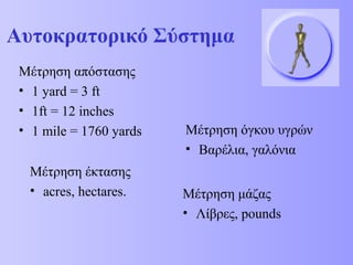 Αυτοκρατορικό Σύστημα 
Μέτρηση απόστασης 
• 1 yard = 3 ft 
• 1ft = 12 inches 
• 1 mile = 1760 yards Μέτρηση όγκου υγρών 
Μέτρηση έκτασης 
• acres, hectares. 
• Βαρέλια, γαλόνια 
Μέτρηση μάζας 
• Λίβρες, pounds 
 