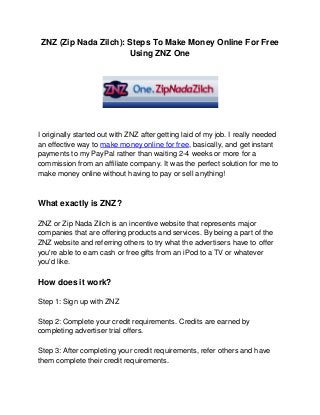 ZNZ (Zip Nada Zilch): Steps To Make Money Online For Free
                       Using ZNZ One




I originally started out with ZNZ after getting laid of my job. I really needed
an effective way to make money online for free, basically, and get instant
payments to my PayPal rather than waiting 2-4 weeks or more for a
commission from an affiliate company. It was the perfect solution for me to
make money online without having to pay or sell anything!



What exactly is ZNZ?

ZNZ or Zip Nada Zilch is an incentive website that represents major
companies that are offering products and services. By being a part of the
ZNZ website and referring others to try what the advertisers have to offer
you're able to earn cash or free gifts from an iPod to a TV or whatever
you'd like.

How does it work?

Step 1: Sign up with ZNZ

Step 2: Complete your credit requirements. Credits are earned by
completing advertiser trial offers.

Step 3: After completing your credit requirements, refer others and have
them complete their credit requirements.
 