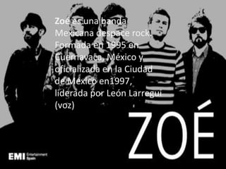 Zoé es una banda
Mexicana despace rock.
Formada en 1995 en
Cuernavaca, México y
oficializada en la Ciudad
de México en1997,
liderada por León Larregui
(voz)
 