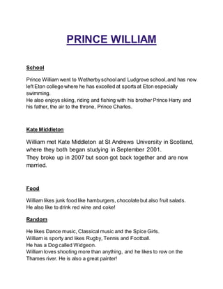 PRINCE WILLIAM
School
Prince William went to Wetherbyschooland Ludgrove school,and has now
left Eton college where he has excelled at sports at Eton especially
swimming.
He also enjoys skiing, riding and fishing with his brother Prince Harry and
his father, the air to the throne, Prince Charles.
Kate Middleton
William met Kate Middleton at St Andrews University in Scotland,
where they both began studying in September 2001.
They broke up in 2007 but soon got back together and are now
married.
Food
William likes junk food like hamburgers, chocolate but also fruit salads.
He also like to drink red wine and coke!
Random
He likes Dance music, Classical music and the Spice Girls.
William is sporty and likes Rugby, Tennis and Football.
He has a Dog called Widgeon.
William loves shooting more than anything, and he likes to row on the
Thames river. He is also a great painter!
 