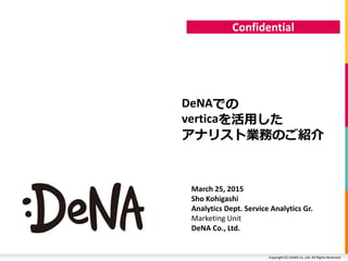 Copyright (C) DeNA Co.,Ltd. All Rights Reserved.
Confidential
DeNAでの
verticaを活用した
アナリスト業務のご紹介
March 25, 2015
Sho Kohigashi
Analytics Dept. Service Analytics Gr.
Marketing Unit
DeNA Co., Ltd.
 