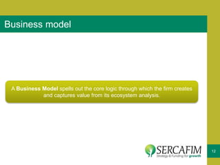 12
Business model
A Business Model spells out the core logic through which the firm creates
and captures value from its ecosystem analysis.
 