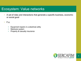 8
Ecosystem: Value networks
• A set of roles and interactions that generate a specific business, economic
or social good
• F.e.
• Equipment repairs in a electrical utility
• Medicare system
• Property & casualty insurance
 