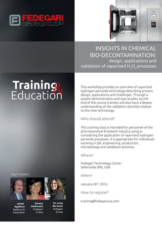 Training
INSIGHTS IN CHEMICAL
BIO-DECONTAMINATION:
design, applications and
validation of H2
O2
processes
&Education
This workshop provides an overview of hydrogen
peroxide technology describing process
design, applications and challenges. Through
system demonstration and case studies, by the
end of the course trainees will also have a deeper
understanding of the validation activities related
to this new technology.
Who should attend?
This training class is intended for personnel of the
pharmaceutical & biotech industry using or
considering the application of hydrogen peroxide
processes. It is appropriate for individuals
working in QA, engineering, production,
microbiology and validation activities.
Where?
Fedegari Technology Center
Sellersville (PA), USA
When?
January 26th
, 2016
How to register?
training@fedegariusa.com
Your trainers
James
Agalloco
Agalloco &
Associates
Serena
Ambrosini
Fedegari
Group
M. Luisa
Bernuzzi
Fedegari
Group
 