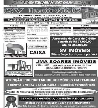 JUNHO 2011                                                   Email-iluminarte@ig.com.br                                   (21) 2635-1971 / 8745-6811




            VENDAS                         Outeiro das Pedras - Atenção In-                 VENDAS                                        VENDAS
                                           vestidores - Casa 2 quartos, sala, +
      Casas / Apartamentos                                                           Sítios, Chácaras, Fazendas                          Áreas / Terrenos
                                           uma 1 loja comercial. Rua asfalta-
Centro Itaboraí - 2 casas, cada uma        da de frente p/ 22 de maio.Aceito      Sítio Petrópolis - 6 alqueires, 50% pla-   Ótima oportunidade para investir - Exce-
c/ 2 quartos, sala, coz., banh., quintal                                          no, 3 nascentes, cachoeira, rio - Aceito   lente localização - Ideal condomínio -
murado, condução comércio próximo.         carro.                                 troca por casa de praia.                   Galpões - Empreendimentos - Área de 73.000
Valor R$85.000,00                          R$ 220.000,00                          Valor R$ 300.000,00                        m², com frente de 124m R$ 650.000,00
Em frente ao Ita Show - Oportunida-
de única - Casa 2 quartos, sala, coz.,
banheiro. Aceito carro.
                                            Tel-9656-3493 // 9986-0975                Aprovação de Car ta de Crédito
                                                                                       pro           Carta
                                            7719-4765 // ID:104*172839
Valor R$ 50.000,00
                                                                                           partir
                                                                                         a par tir de R$ 77.000,00
                                                                                            até R$ 350.000,00
                                            CORRESPONDENTE


                                               CAIXA                                                SV IMÓVEIS
                                                                                   Ótimos Negócios Esperam por Você




    ATENÇÃO PROPRIETÁRIOS DE IMÓVEIS EM ITABORAÍ
            COMPRA                         VENDA              LEGALIZAÇÃO                            MEDIÇÕES TOPOGRÁFICAS
                                                    JOSÉ MARIA SOARES & ADRIANO SOARES
    Projetos de Construções-Remembramentos-Desmembramentos-Fracionamentos
                                                    PROCUREM QUEM ENTENDE DO ASSUNTO

                                35 ANOS DE EXPERIÊNCIA, COMPETÊNCIA E QUALIDADE!
                                (21)2635-7915 / 9726-5811 / 7837-5164 / ID23*41914
                           Rua João Caetano 17 - Centro - Itaboraí - RJ - Ao lado do Teatro João Caetano
 