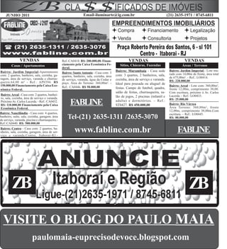 JUNHO 2011                                                   Email-iluminarte@ig.com.br                                      (21) 2635-1971 / 8745-6811




               VENDAS                            Ref.:CA0418. R$: 200.000,00. Finan-               VENDAS                                    VENDAS
         Casas / Apartamentos                    ciamento pela Caixa Econômica Fe-           Sítios, Chácaras, Fazendas                    Áreas / Terrenos
                                                 deral.
Bairro: Jardim Imperial-Apartamento                                                       Bairro: Marambaia - Casa sede           Bairro: Jardim Imperial - Lote mu-
                                                 Bairro: Santo Antonio - Casa com: 3                                              rado com 14,00m de frente, área total
com: 2 quartos, banheiro, sala, cozinha, ga-     quartos, banheiro, sala, cozinha, área   com: 3 quartos, 2 banheiros, sala,
ragem, área de serviço, varanda e churras-                                                                                        de 675,00m². - Ref.: LO0414.
                                                 de serviço, varanda, água da Cedae e     cozinha, área de serviço e varanda.     R$: 220.000,00
queira.64,00 m² - Ref.: AP0394. R$               poço. Área do Terreno: 360,00m². -       Ideal para pousada ou aluguel de
150.000,00 Financiamento pela Caixa Eco-         Ref.: CA0446. R$ 50.000,00                                                       Bairro: Areal - Lote com: 360,00m²,
nômica Federal.                                                                           festas. Campo de futebol, quadra,       frente 12,00m, comprimento 30,00.
                                                                                          salão de festas, churrasqueira, sa-     Com escritura, próximo à Av. Carlos
Bairro: Areal - Casa com: 2 quartos, banhei-                                                                                      Lacerda – Ref.: LO0433.
ro, sala, cozinha, área de serviço e varanda.                                             lão de jogos, 2 piscinas (infantil e
                                                                                                                                  R$: 25.000,00
Próximo Av. Carlos Lacerda. - Ref.: CA0432.
R$: 110.000,00 Financiamento pela Caixa                FABLINE                            adulta) e dormitórios. – Ref.:
                                                                                          ST0427. R$ 450.000,00                   Bairro: Rio Várzea
                                                                                                                                  Área Terreno: 360,00m², frente
Econômica Federal.
                                                                                                                                  12,00m, comprimento 30,00m.Com
Bairro: Nancilândia - Casa com: 4 quartos,                                                                                        escritura. – Ref.: LO0445.
banheiro, suíte, sala, cozinha, garagem, área
de serviço, varanda, piscina e churrasqueira.-
                                                     Tel-(21) 2635-1311 /2635-3070                                                R$: 80.000,00
Ref.:CA0440. R$: 500.000,00
Bairro: Centro - Casa com: 2 quartos, ba-
nheiro, sala, cozinha, garagem, área de ser-
viço e varanda.Centro, Itaboraí-RJ.-
                                                          www.fabline.com.br                                                            FABLINE




         ZB                                                                                                                                     ZB
  VISITE O BLOG DO PAULO MAIA
                         paulomaia-euprecisodevoce.blogspot.com
 